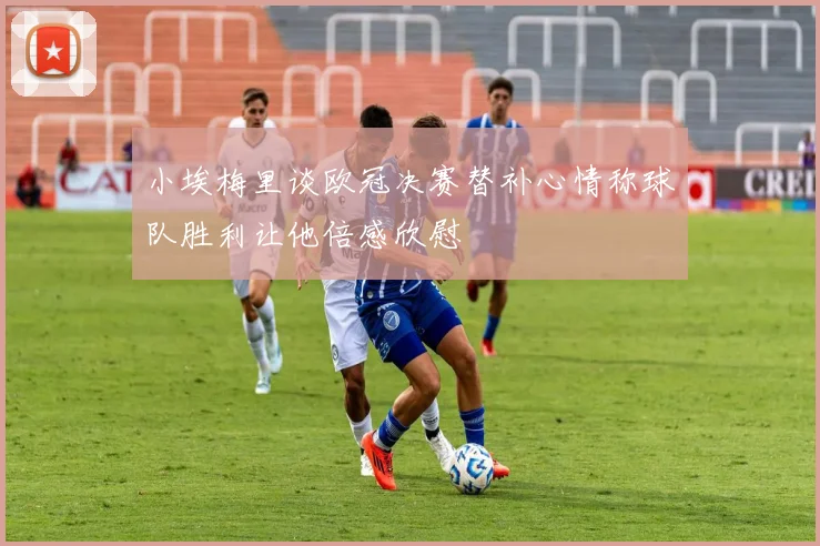 小埃梅里谈欧冠决赛替补心情称球队胜利让他倍感欣慰